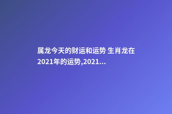 属龙今天的财运和运势 生肖龙在2021年的运势,2021年生肖龙的全年运势-第1张-观点-玄机派